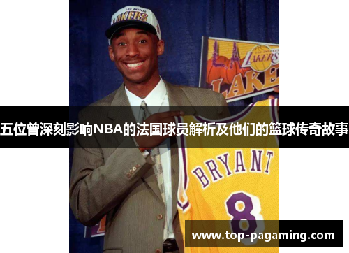 五位曾深刻影响NBA的法国球员解析及他们的篮球传奇故事 五位曾深刻影响NBA的法国球员解析及他们的篮球传奇故事