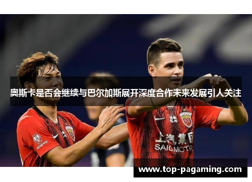 奥斯卡是否会继续与巴尔加斯展开深度合作未来发展引人关注 奥斯卡是否会继续与巴尔加斯展开深度合作未来发展引人关注