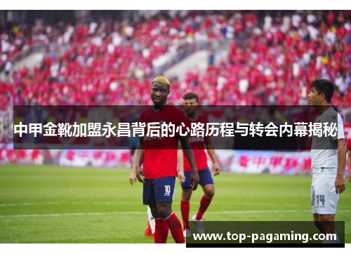中甲金靴加盟永昌背后的心路历程与转会内幕揭秘