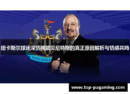 纽卡斯尔球迷深情拥戴贝尼特斯的真正原因解析与情感共鸣 纽卡斯尔球迷深情拥戴贝尼特斯的真正原因解析与情感共鸣