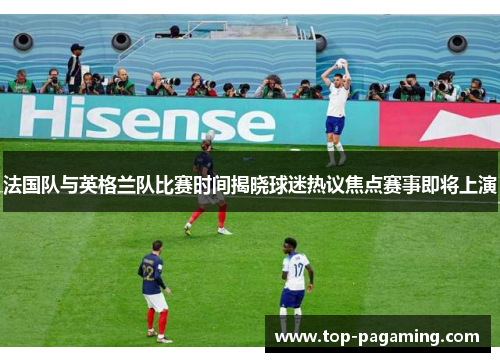 法国队与英格兰队比赛时间揭晓球迷热议焦点赛事即将上演 法国队与英格兰队比赛时间揭晓球迷热议焦点赛事即将上演