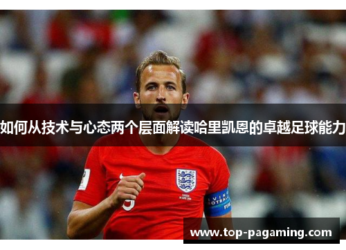 如何从技术与心态两个层面解读哈里凯恩的卓越足球能力 如何从技术与心态两个层面解读哈里凯恩的卓越足球能力