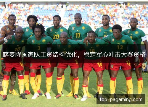 喀麦隆国家队工资结构优化，稳定军心冲击大赛资格